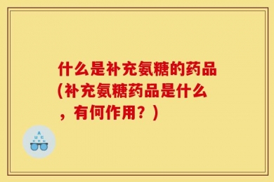 什么是补充氨糖的药品(补充氨糖药品是什么，有何作用？)