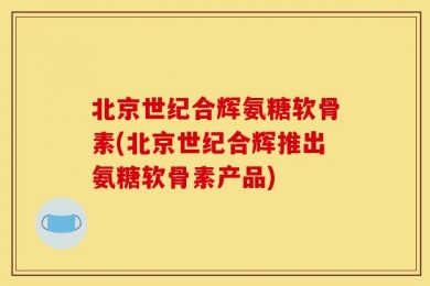 北京世纪合辉氨糖软骨素(北京世纪合辉推出氨糖软骨素产品)