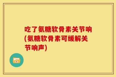吃了氨糖软骨素关节响(氨糖软骨素可缓解关节响声)