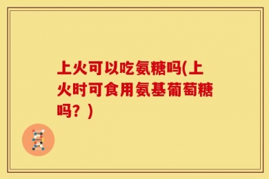 上火可以吃氨糖吗(上火时可食用氨基葡萄糖吗？)