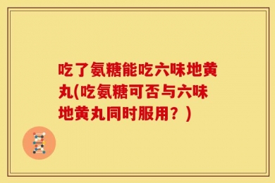 吃了氨糖能吃六味地黄丸(吃氨糖可否与六味地黄丸同时服用？)