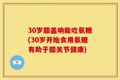 30岁膝盖响能吃氨糖(30岁开始食用氨糖有助于膝关节健康)