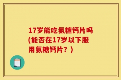 17岁能吃氨糖钙片吗(能否在17岁以下服用氨糖钙片？)