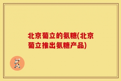北京葡立的氨糖(北京葡立推出氨糖产品)
