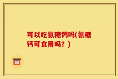 可以吃氨糖钙吗(氨糖钙可食用吗？)