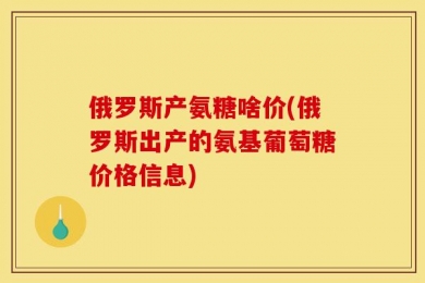 俄罗斯产氨糖啥价(俄罗斯出产的氨基葡萄糖价格信息)