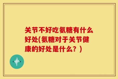 关节不好吃氨糖有什么好处(氨糖对于关节健康的好处是什么？)