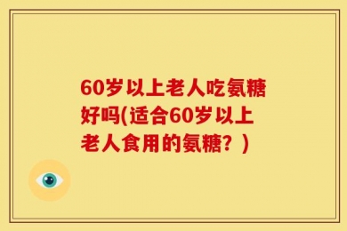 60岁以上老人吃氨糖好吗(适合60岁以上老人食用的氨糖？)