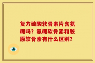 复方硫酸软骨素片含氨糖吗？氨糖软骨素和胶原软骨素有什么区别？