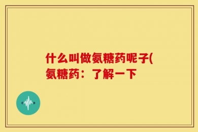 什么叫做氨糖药呢子(氨糖药：了解一下