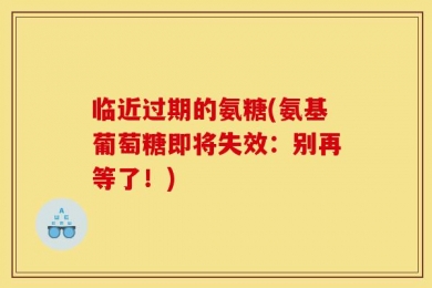临近过期的氨糖(氨基葡萄糖即将失效：别再等了！)