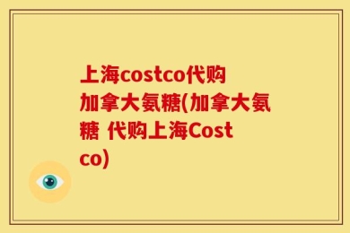 上海costco代购加拿大氨糖(加拿大氨糖 代购上海Costco)