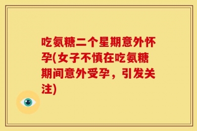 吃氨糖二个星期意外怀孕(女子不慎在吃氨糖期间意外受孕，引发关注)