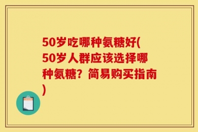 50岁吃哪种氨糖好(50岁人群应该选择哪种氨糖？简易购买指南)