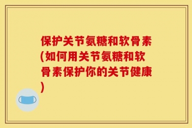 保护关节氨糖和软骨素(如何用关节氨糖和软骨素保护你的关节健康)