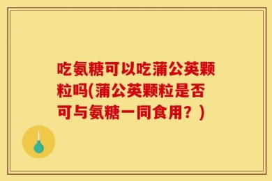 吃氨糖可以吃蒲公英颗粒吗(蒲公英颗粒是否可与氨糖一同食用？)
