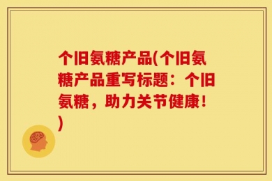 个旧氨糖产品(个旧氨糖产品重写标题：个旧氨糖，助力关节健康！)