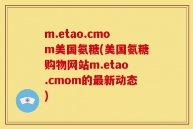 m.etao.cmom美国氨糖(美国氨糖购物网站m.etao.cmom的最新动态)