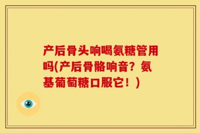 产后骨头响喝氨糖管用吗(产后骨骼响音？氨基葡萄糖口服它！)