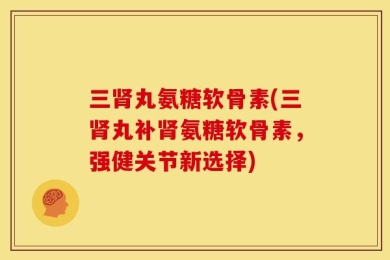 三肾丸氨糖软骨素(三肾丸补肾氨糖软骨素，强健关节新选择)