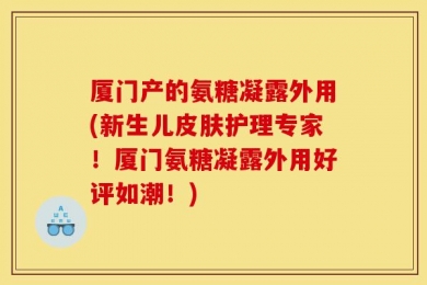 厦门产的氨糖凝露外用(新生儿皮肤护理专家！厦门氨糖凝露外用好评如潮！)