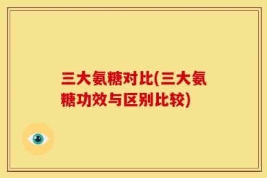三大氨糖对比(三大氨糖功效与区别比较)