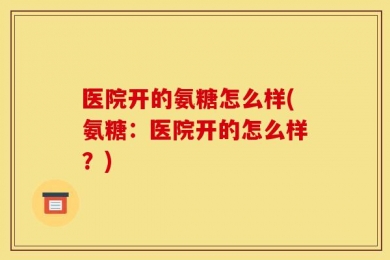 医院开的氨糖怎么样(氨糖：医院开的怎么样？)