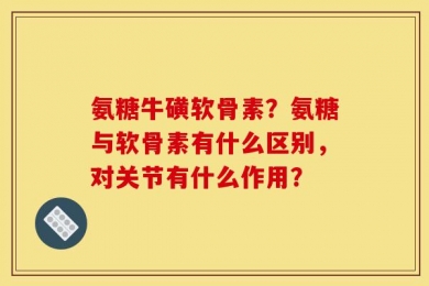 氨糖牛磺软骨素？氨糖与软骨素有什么区别，对关节有什么作用？