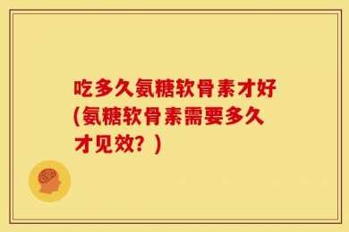 吃多久氨糖软骨素才好(氨糖软骨素需要多久才见效？)