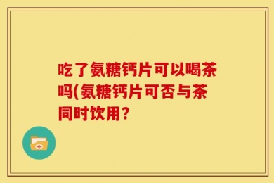 吃了氨糖钙片可以喝茶吗(氨糖钙片可否与茶同时饮用？
