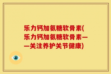 乐力钙加氨糖软骨素(乐力钙加氨糖软骨素——关注养护关节健康)