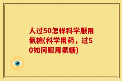 人过50怎样科学服用氨糖(科学用药，过50如何服用氨糖)