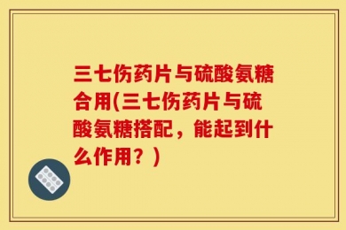 三七伤药片与硫酸氨糖合用(三七伤药片与硫酸氨糖搭配，能起到什么作用？)
