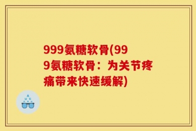999氨糖软骨(999氨糖软骨：为关节疼痛带来快速缓解)