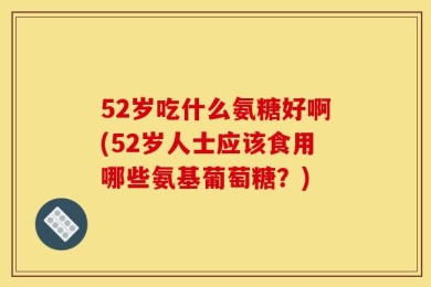52岁吃什么氨糖好啊(52岁人士应该食用哪些氨基葡萄糖？)