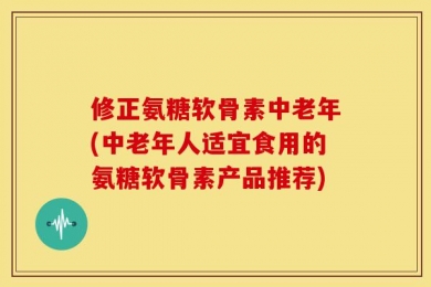 修正氨糖软骨素中老年(中老年人适宜食用的氨糖软骨素产品推荐)