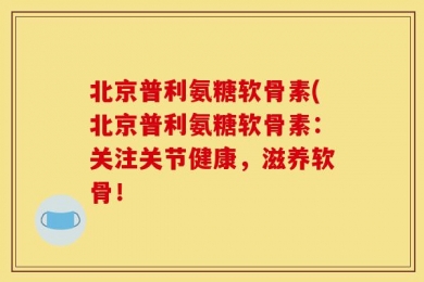 北京普利氨糖软骨素(北京普利氨糖软骨素：关注关节健康，滋养软骨！