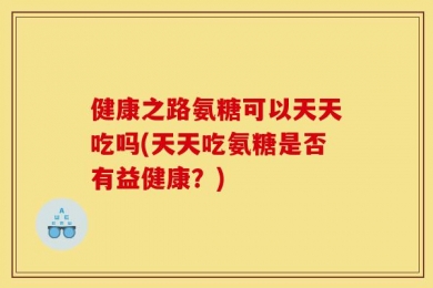 健康之路氨糖可以天天吃吗(天天吃氨糖是否有益健康？)