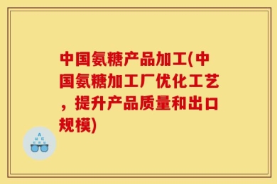 中国氨糖产品加工(中国氨糖加工厂优化工艺，提升产品质量和出口规模)