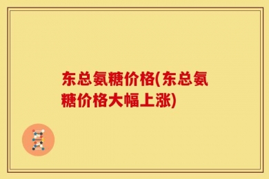 东总氨糖价格(东总氨糖价格大幅上涨)