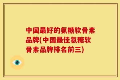 中国最好的氨糖软骨素品牌(中国最佳氨糖软骨素品牌排名前三)