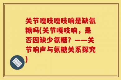 关节嘎吱嘎吱响是缺氨糖吗(关节嘎吱响，是否因缺少氨糖？——关节响声与氨糖关系探究)