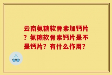 云南氨糖软骨素加钙片？氨糖软骨素钙片是不是钙片？有什么作用？