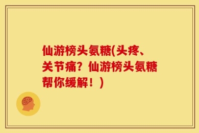 仙游榜头氨糖(头疼、关节痛？仙游榜头氨糖帮你缓解！)