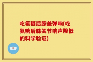 吃氨糖后膝盖弹响(吃氨糖后膝关节响声降低的科学验证)