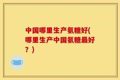 中国哪里生产氨糖好(哪里生产中国氨糖最好？)
