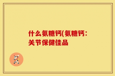 什么氨糖钙(氨糖钙：关节保健佳品