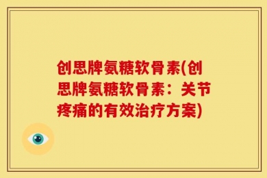 创思牌氨糖软骨素(创思牌氨糖软骨素：关节疼痛的有效治疗方案)