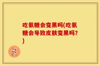 吃氨糖会变黑吗(吃氨糖会导致皮肤变黑吗？)