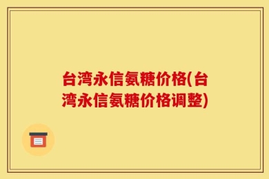 台湾永信氨糖价格(台湾永信氨糖价格调整)